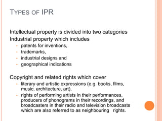 TYPES OF IPR
Intellectual property is divided into two categories
Industrial property which includes
• patents for inventions,
• trademarks,
• industrial designs and
• geographical indications
Copyright and related rights which cover
• literary and artistic expressions (e.g. books, films,
music, architecture, art),
• rights of performing artists in their performances,
producers of phonograms in their recordings, and
broadcasters in their radio and television broadcasts
which are also referred to as neighbouring rights.
 