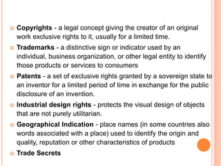  Copyrights - a legal concept giving the creator of an original
work exclusive rights to it, usually for a limited time.
 Trademarks - a distinctive sign or indicator used by an
individual, business organization, or other legal entity to identify
those products or services to consumers
 Patents - a set of exclusive rights granted by a sovereign state to
an inventor for a limited period of time in exchange for the public
disclosure of an invention.
 Industrial design rights - protects the visual design of objects
that are not purely utilitarian.
 Geographical Indication - place names (in some countries also
words associated with a place) used to identify the origin and
quality, reputation or other characteristics of products
 Trade Secrets
 