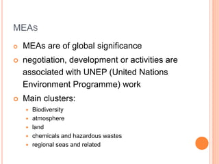 MEAS
 MEAs are of global significance
 negotiation, development or activities are
associated with UNEP (United Nations
Environment Programme) work
 Main clusters:
 Biodiversity
 atmosphere
 land
 chemicals and hazardous wastes
 regional seas and related
 