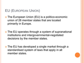 EU (EUROPEAN UNION)
 The European Union (EU) is a politico-economic
union of 28 member states that are located
primarily in Europe.
 The EU operates through a system of supranational
institutions and intergovernmental-negotiated
decisions by the member states.
 The EU has developed a single market through a
standardised system of laws that apply in all
member states.
 