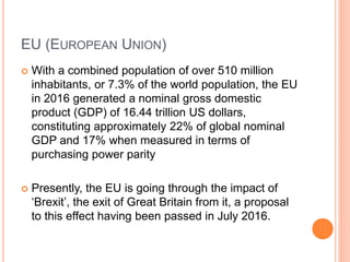 EU (EUROPEAN UNION)
 With a combined population of over 510 million
inhabitants, or 7.3% of the world population, the EU
in 2016 generated a nominal gross domestic
product (GDP) of 16.44 trillion US dollars,
constituting approximately 22% of global nominal
GDP and 17% when measured in terms of
purchasing power parity
 Presently, the EU is going through the impact of
‘Brexit’, the exit of Great Britain from it, a proposal
to this effect having been passed in July 2016.
 