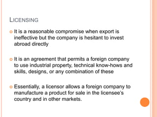 LICENSING
 It is a reasonable compromise when export is
ineffective but the company is hesitant to invest
abroad directly
 It is an agreement that permits a foreign company
to use industrial property, technical know-hows and
skills, designs, or any combination of these
 Essentially, a licensor allows a foreign company to
manufacture a product for sale in the licensee’s
country and in other markets.
 