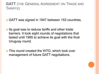 GATT (THE GENERAL AGREEMENT ON TRADE AND
TARIFFS)
 GATT was signed in 1947 between 153 countries.
 Its goal was to reduce tariffs and other trade
barriers. It took eight rounds of negotiations that
lasted until 1995 to achieve its goal with the final
Uruguay round.
 This round created the WTO, which took over
management of future GATT negotiations.
 