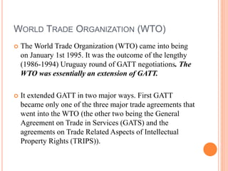 WORLD TRADE ORGANIZATION (WTO)
 The World Trade Organization (WTO) came into being
on January 1st 1995. It was the outcome of the lengthy
(1986-1994) Uruguay round of GATT negotiations. The
WTO was essentially an extension of GATT.
 It extended GATT in two major ways. First GATT
became only one of the three major trade agreements that
went into the WTO (the other two being the General
Agreement on Trade in Services (GATS) and the
agreements on Trade Related Aspects of Intellectual
Property Rights (TRIPS)).
 