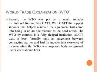 WORLD TRADE ORGANIZATION (WTO)
 Second, the WTO was put on a much sounder
institutional footing than GATT. With GATT the support
services that helped maintain the agreement had come
into being in an ad hoc manner as the need arose. The
WTO by contrast is a fully fledged institution (GATT
was, at least formally, only an agreement between
contracting parties and had no independent existence of
its own while the WTO is a corporate body recognized
under international law).
 