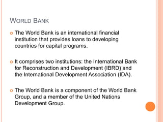 WORLD BANK
 The World Bank is an international financial
institution that provides loans to developing
countries for capital programs.
 It comprises two institutions: the International Bank
for Reconstruction and Development (IBRD) and
the International Development Association (IDA).
 The World Bank is a component of the World Bank
Group, and a member of the United Nations
Development Group.
 