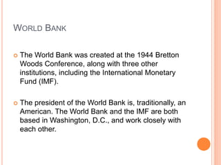 WORLD BANK
 The World Bank was created at the 1944 Bretton
Woods Conference, along with three other
institutions, including the International Monetary
Fund (IMF).
 The president of the World Bank is, traditionally, an
American. The World Bank and the IMF are both
based in Washington, D.C., and work closely with
each other.
 