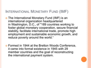 INTERNATIONAL MONETARY FUND (IMF)
 The International Monetary Fund (IMF) is an
international organization headquartered
in Washington, D.C., of "189 countries working to
foster global monetary cooperation, secure financial
stability, facilitate international trade, promote high
employment and sustainable economic growth, and
reduce poverty around the world.“
 Formed in 1944 at the Bretton Woods Conference,
it came into formal existence in 1945 with 29
member countries and the goal of reconstructing
the international payment system.
 