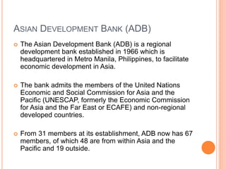 ASIAN DEVELOPMENT BANK (ADB)
 The Asian Development Bank (ADB) is a regional
development bank established in 1966 which is
headquartered in Metro Manila, Philippines, to facilitate
economic development in Asia.
 The bank admits the members of the United Nations
Economic and Social Commission for Asia and the
Pacific (UNESCAP, formerly the Economic Commission
for Asia and the Far East or ECAFE) and non-regional
developed countries.
 From 31 members at its establishment, ADB now has 67
members, of which 48 are from within Asia and the
Pacific and 19 outside.
 