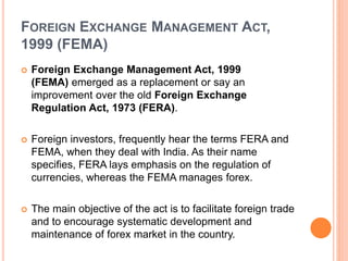 FOREIGN EXCHANGE MANAGEMENT ACT,
1999 (FEMA)
 Foreign Exchange Management Act, 1999
(FEMA) emerged as a replacement or say an
improvement over the old Foreign Exchange
Regulation Act, 1973 (FERA).
 Foreign investors, frequently hear the terms FERA and
FEMA, when they deal with India. As their name
specifies, FERA lays emphasis on the regulation of
currencies, whereas the FEMA manages forex.
 The main objective of the act is to facilitate foreign trade
and to encourage systematic development and
maintenance of forex market in the country.
 