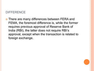 DIFFERENCE
 There are many differences between FERA and
FEMA, the foremost difference is, while the former
requires previous approval of Reserve Bank of
India (RBI), the latter does not require RBI’s
approval, except when the transaction is related to
foreign exchange.
 