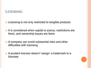 LICENSING
 Licensing is not only restricted to tangible products
 It is considered when capital is scarce, restrictions are
there, and ownership issues are there
 A company can avoid substantial risks and other
difficulties with licensing
 A prudent licensor doesn’t ‘assign’ a trademark to a
licensee
 
