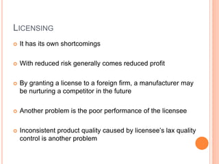 LICENSING
 It has its own shortcomings
 With reduced risk generally comes reduced profit
 By granting a license to a foreign firm, a manufacturer may
be nurturing a competitor in the future
 Another problem is the poor performance of the licensee
 Inconsistent product quality caused by licensee’s lax quality
control is another problem
 