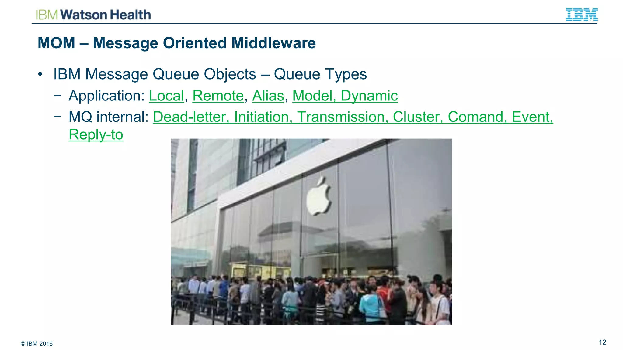 © IBM 2016 12
MOM – Message Oriented Middleware
• IBM Message Queue Objects – Queue Types
− Application: Local, Remote, Alias, Model, Dynamic
− MQ internal: Dead-letter, Initiation, Transmission, Cluster, Comand, Event,
Reply-to
 