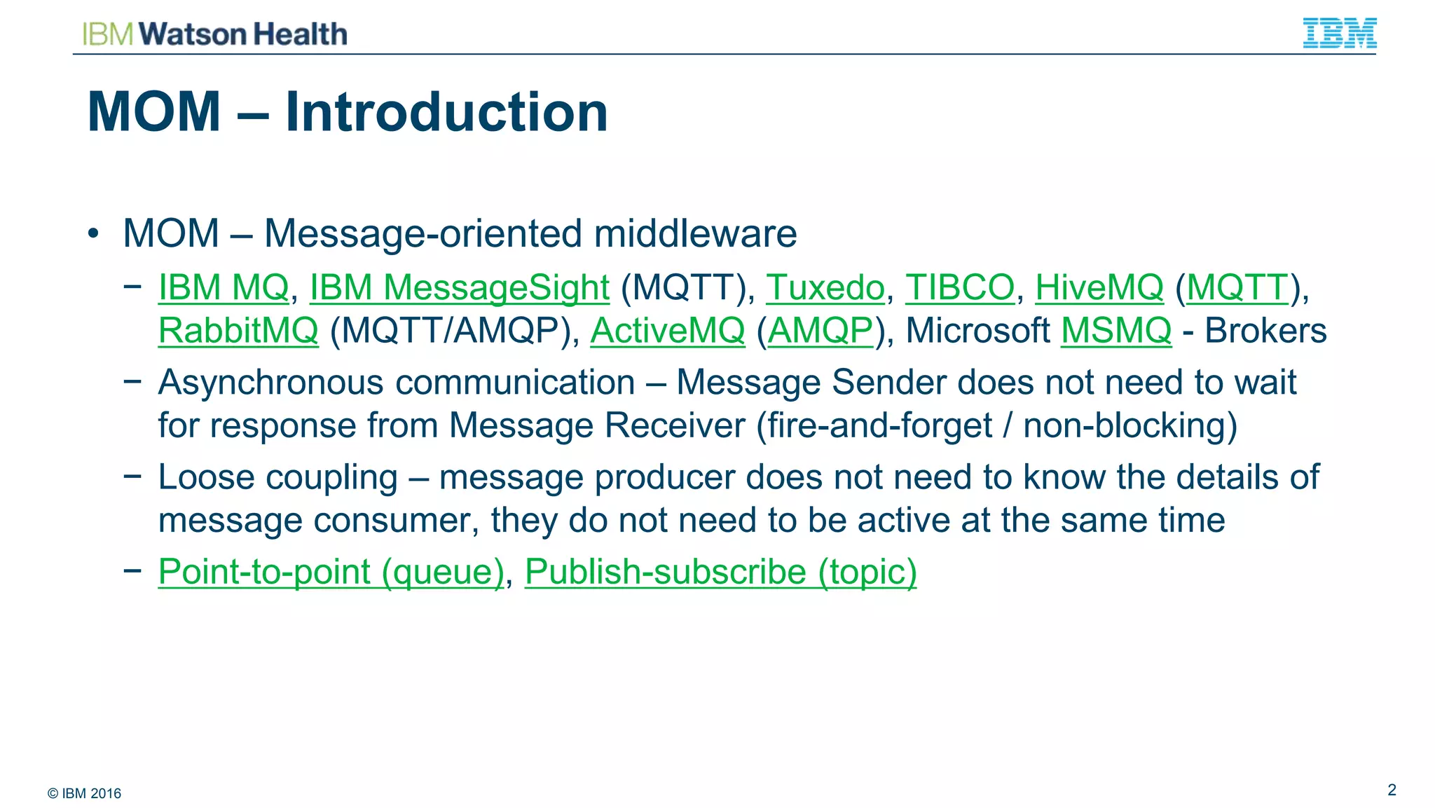 © IBM 2016 2
MOM – Introduction
• MOM – Message-oriented middleware
− IBM MQ, IBM MessageSight (MQTT), Tuxedo, TIBCO, HiveMQ (MQTT),
RabbitMQ (MQTT/AMQP), ActiveMQ (AMQP), Microsoft MSMQ - Brokers
− Asynchronous communication – Message Sender does not need to wait
for response from Message Receiver (fire-and-forget / non-blocking)
− Loose coupling – message producer does not need to know the details of
message consumer, they do not need to be active at the same time
− Point-to-point (queue), Publish-subscribe (topic)
 