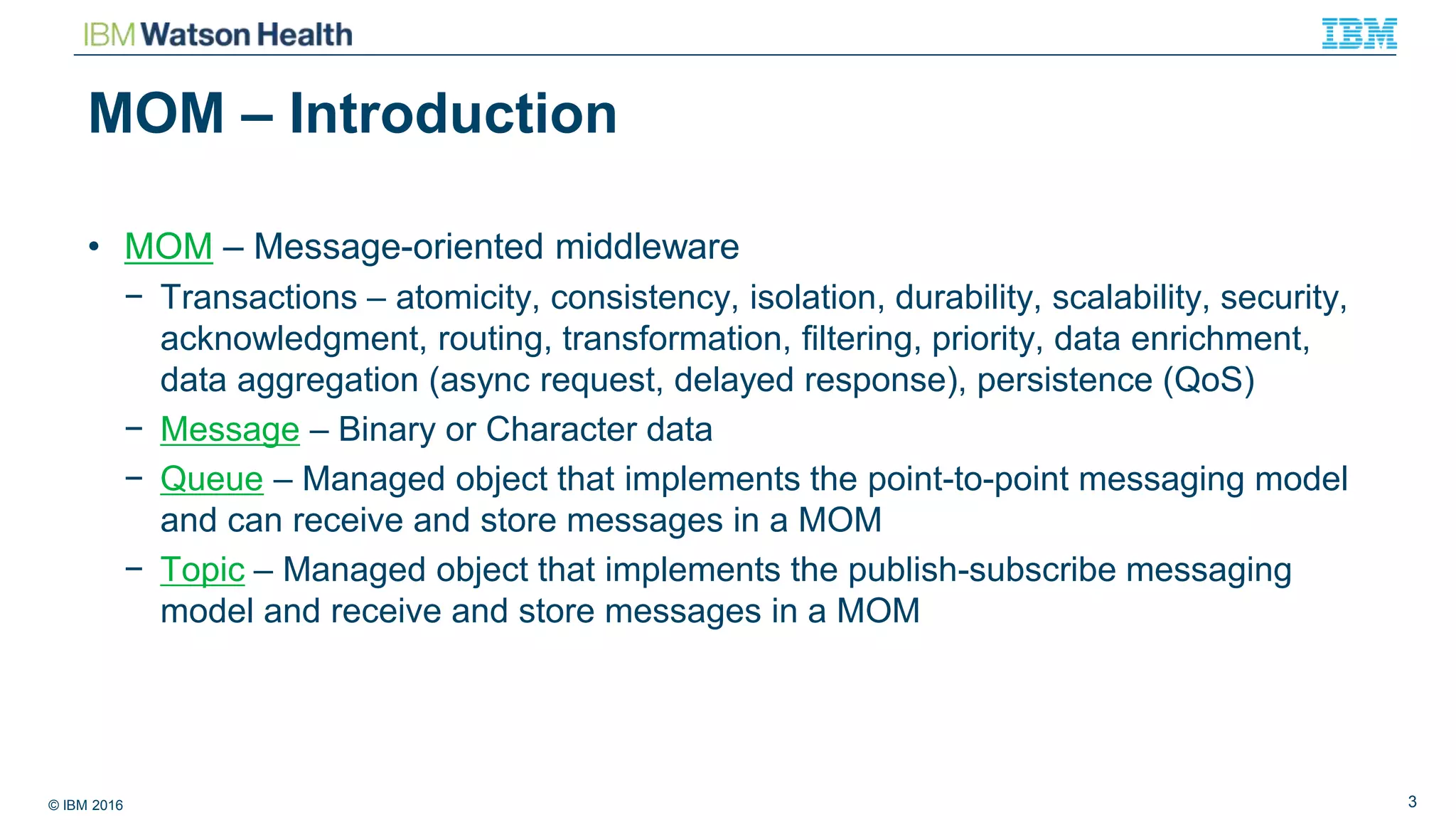 © IBM 2016 3
MOM – Introduction
• MOM – Message-oriented middleware
− Transactions – atomicity, consistency, isolation, durability, scalability, security,
acknowledgment, routing, transformation, filtering, priority, data enrichment,
data aggregation (async request, delayed response), persistence (QoS)
− Message – Binary or Character data
− Queue – Managed object that implements the point-to-point messaging model
and can receive and store messages in a MOM
− Topic – Managed object that implements the publish-subscribe messaging
model and receive and store messages in a MOM
 