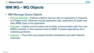 © IBM 2016 13
IBM MQ – MQ Objects
• IBM Message Queue Objects
− Process Definition - Defines a feature that can start an application in response
to a trigger event. Attributes include application type, application ID (path) and
data (MIME type) to the application
− Channels - Logical communication link provides communication path from one
MQM to another or from external client to MQM. It shields applications from
underlying protocols.
− Listeners – They listen and accept remote connections and start inbound
channels.
 