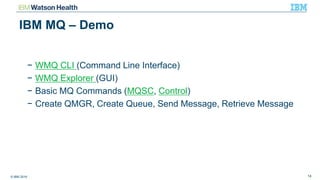 © IBM 2016 14
IBM MQ – Demo
− WMQ CLI (Command Line Interface)
− WMQ Explorer (GUI)
− Basic MQ Commands (MQSC, Control)
− Create QMGR, Create Queue, Send Message, Retrieve Message
 
