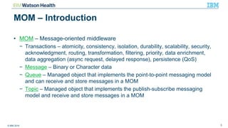 © IBM 2016 3
MOM – Introduction
• MOM – Message-oriented middleware
− Transactions – atomicity, consistency, isolation, durability, scalability, security,
acknowledgment, routing, transformation, filtering, priority, data enrichment,
data aggregation (async request, delayed response), persistence (QoS)
− Message – Binary or Character data
− Queue – Managed object that implements the point-to-point messaging model
and can receive and store messages in a MOM
− Topic – Managed object that implements the publish-subscribe messaging
model and receive and store messages in a MOM
 
