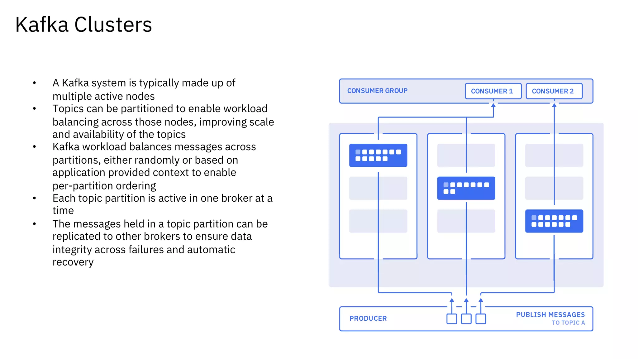 Kafka Clusters
• A Kafka system is typically made up of
multiple active nodes
• Topics can be partitioned to enable workload
balancing across those nodes, improving scale
and availability of the topics
• Kafka workload balances messages across
partitions, either randomly or based on
application provided context to enable
per-partition ordering
• Each topic partition is active in one broker at a
time
• The messages held in a topic partition can be
replicated to other brokers to ensure data
integrity across failures and automatic
recovery
 