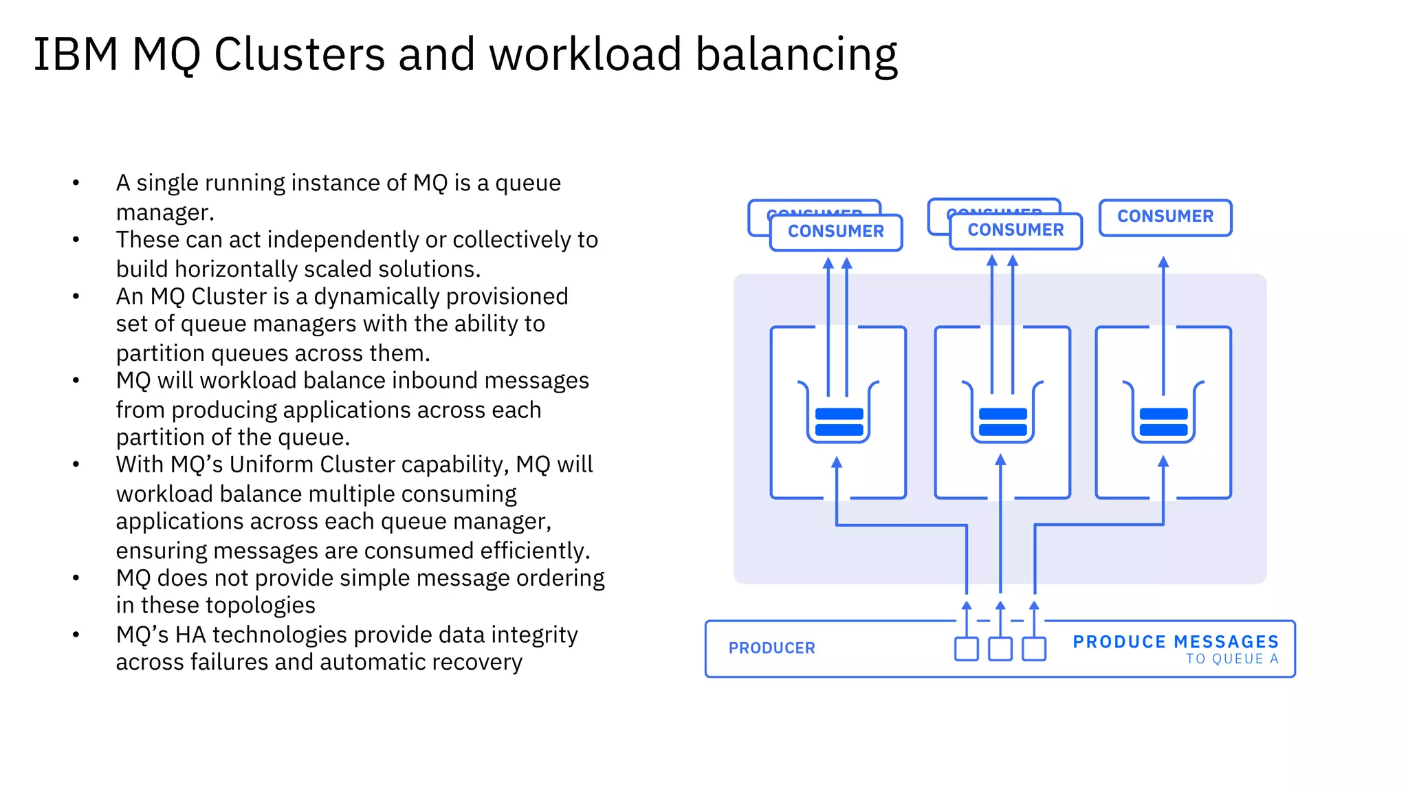 IBM MQ Clusters and workload balancing
PRODUCE MESSAGES
TO QUEUE A
CONSUMER
CONSUMER
CONSUMER
CONSUMER
CONSUMER
• A single running instance of MQ is a queue
manager.
• These can act independently or collectively to
build horizontally scaled solutions.
• An MQ Cluster is a dynamically provisioned
set of queue managers with the ability to
partition queues across them.
• MQ will workload balance inbound messages
from producing applications across each
partition of the queue.
• With MQ’s Uniform Cluster capability, MQ will
workload balance multiple consuming
applications across each queue manager,
ensuring messages are consumed efficiently.
• MQ does not provide simple message ordering
in these topologies
• MQ’s HA technologies provide data integrity
across failures and automatic recovery
 