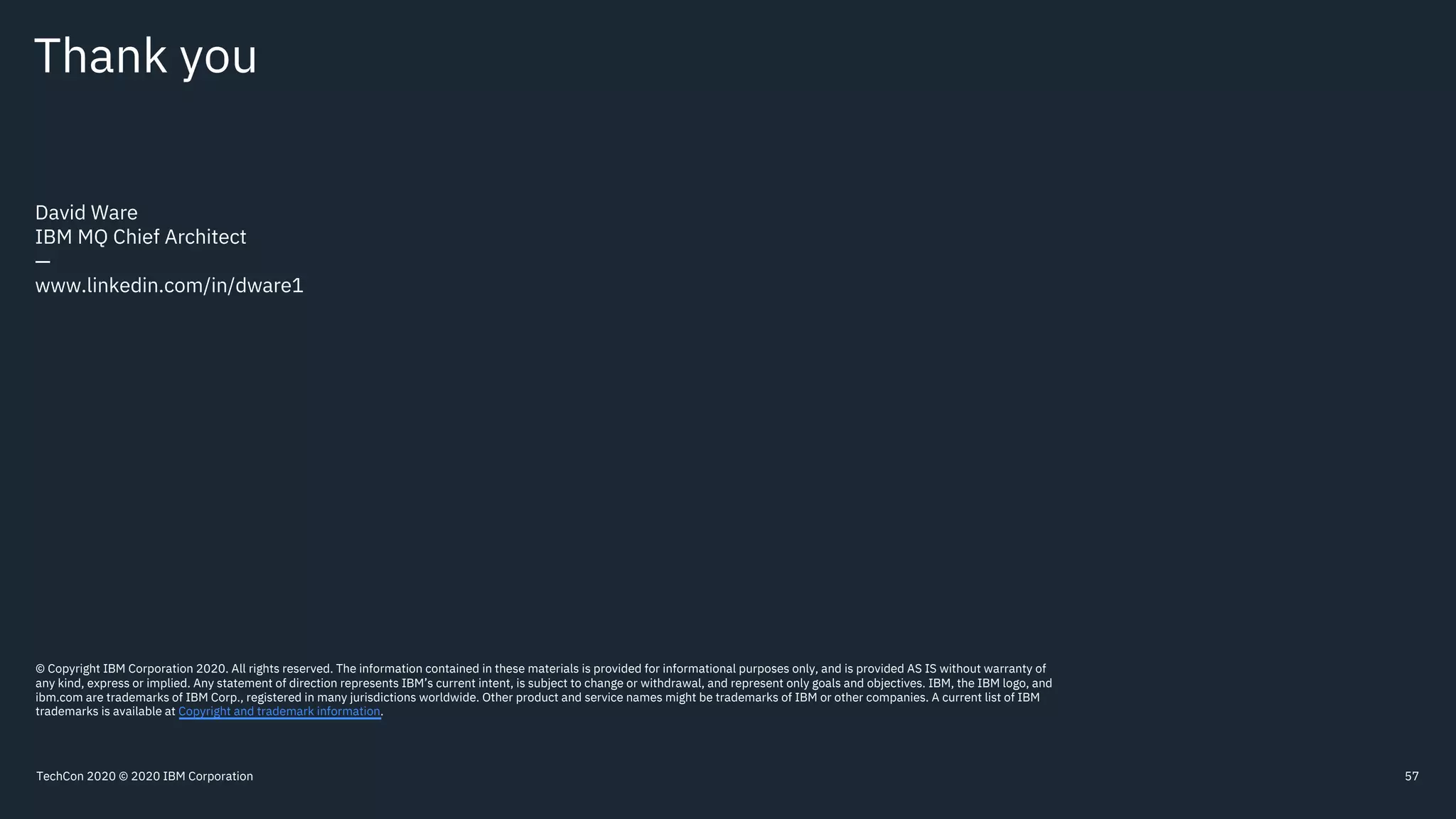 Thank you
David Ware
IBM MQ Chief Architect
—
www.linkedin.com/in/dware1
© Copyright IBM Corporation 2020. All rights reserved. The information contained in these materials is provided for informational purposes only, and is provided AS IS without warranty of
any kind, express or implied. Any statement of direction represents IBM’s current intent, is subject to change or withdrawal, and represent only goals and objectives. IBM, the IBM logo, and
ibm.com are trademarks of IBM Corp., registered in many jurisdictions worldwide. Other product and service names might be trademarks of IBM or other companies. A current list of IBM
trademarks is available at Copyright and trademark information.
57TechCon 2020 © 2020 IBM Corporation
 