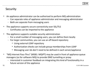 15 © 2015 IBM Corporation
Security
• An appliance administrator can be authorised to perform MQ administration
– Can separate roles of appliance administrator and messaging administrator
– Both are separate from messaging users
• The appliance supports secure connectivity over SSL/TLS
– Certificates can be imported to the appliance
• The appliance supports scalable security administration
– For a small number of messaging users, you can define them locally
– For larger communities, you can use an off-board repository
• Using external LDAP repository
• Authorization checks can include group memberships from LDAP
• Messaging user ids don’t need to be defined in each server/appliance
• “MQ Internet Pass-Thru” (MS81: MQIPT) may be used in front of appliance queue
managers (as for software MQ) to provide DMZ tunnelling or proxy
– interested in customer feedback on integrating this kind of functionality in a
future version of the appliance
 