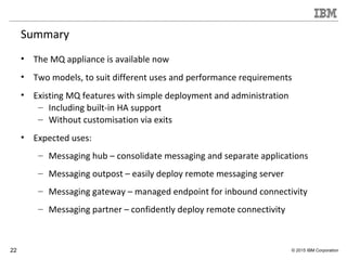 22 © 2015 IBM Corporation
Summary
• The MQ appliance is available now
• Two models, to suit different uses and performance requirements
• Existing MQ features with simple deployment and administration
– Including built-in HA support
– Without customisation via exits
• Expected uses:
– Messaging hub – consolidate messaging and separate applications
– Messaging outpost – easily deploy remote messaging server
– Messaging gateway – managed endpoint for inbound connectivity
– Messaging partner – confidently deploy remote connectivity
 