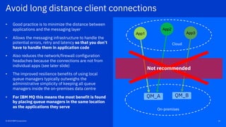 14© 2019 IBM Corporation
Avoid long distance client connections
QM_A QM_B
On-premises
Cloud
Not recommended
App1
App2
App3
• Good practice is to minimize the distance between
applications and the messaging layer
• Allows the messaging infrastructure to handle the
potential errors, retry and latency so that you don’t
have to handle them in application code
• Also reduces the network/firewall configuration
headaches because the connections are not from
individual apps (see later slide)
• The improved resilience benefits of using local
queue managers typically outweighs the
administrative simplicity of keeping all queue
managers inside the on-premises data centre
• For IBM MQ this means the most benefit is found
by placing queue managers in the same location
as the applications they serve
© 2019 IBM Corporation
 