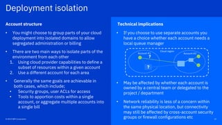Technical implications
• If you choose to use separate accounts you
have a choice whether each account needs a
local queue manager
• May be affected by whether each account is
owned by a central team or delegated to the
project / department
• Network reliability is less of a concern within
the same physical location, but connectivity
may still be affected by cross-account security
groups or firewall configurations etc
Account structure
• You might choose to group parts of your cloud
deployment into isolated domains to allow
segregated administration or billing
• There are two main ways to isolate parts of the
environment from each other
1. Using cloud provider capabilities to define a
subset of resources within a given account
2. Use a different account for each area
• Generally the same goals are achievable in
both cases, which include;
• Security groups, user ACLs for access
• Tools to apportion costs within a single
account, or aggregate multiple accounts into
a single bill
22© 2019 IBM Corporation
Deployment isolation
Account #2Account #1
?
Cloud region
?
 