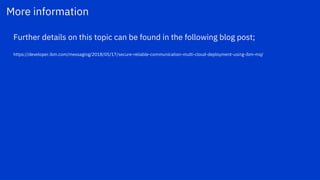 More information
Further details on this topic can be found in the following blog post;
https://developer.ibm.com/messaging/2018/05/17/secure-reliable-communication-multi-cloud-deployment-using-ibm-mq/
 