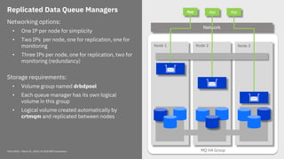 Think 2018 / March 21, 2018 / © 2018 IBM Corporation 16
Replicated Data Queue Managers
Networking options:
• One IP per node for simplicity
• Two IPs per node, one for replication, one for
monitoring
• Three IPs per node, one for replication, two for
monitoring (redundancy)
Storage requirements:
• Volume group named drbdpool
• Each queue manager has its own logical
volume in this group
• Logical volume created automatically by
crtmqm and replicated between nodes
MQ HA Group
Node 2 Node 3Node 1
QM 1
App
Network
App App
 