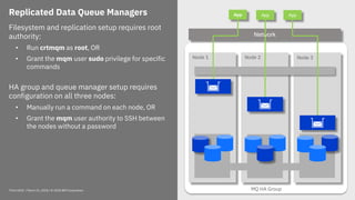Think 2018 / March 21, 2018 / © 2018 IBM Corporation 17
Replicated Data Queue Managers
Filesystem and replication setup requires root
authority:
• Run crtmqm as root, OR
• Grant the mqm user sudo privilege for specific
commands
HA group and queue manager setup requires
configuration on all three nodes:
• Manually run a command on each node, OR
• Grant the mqm user authority to SSH between
the nodes without a password
MQ HA Group
Node 2 Node 3Node 1
QM 1
App
Network
App App
 