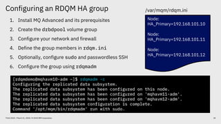 Configuring an RDQM HA group
18Think 2018 / March 21, 2018 / © 2018 IBM Corporation
1. Install MQ Advanced and its prerequisites
2. Create the drbdpool volume group
3. Configure your network and firewall
4. Define the group members in rdqm.ini
5. Optionally, configure sudo and passwordless SSH
6. Configure the group using rdqmadm
Node:
HA_Primary=192.168.101.10
Node:
HA_Primary=192.168.101.11
Node:
HA_Primary=192.168.101.12
[rdqmdemo@mqhavm10-adm ~]$ rdqmadm -c
Configuring the replicated data subsystem.
The replicated data subsystem has been configured on this node.
The replicated data subsystem has been configured on 'mqhavm11-adm'.
The replicated data subsystem has been configured on 'mqhavm12-adm'.
The replicated data subsystem configuration is complete.
Command '/opt/mqm/bin/rdqmadm' run with sudo.
/var/mqm/rdqm.ini
 