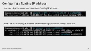 Configuring a floating IP address
20Think 2018 / March 21, 2018 / © 2018 IBM Corporation
Use the rdqmint command to define a floating IP address.
Note that a secondary IP address has been configured for the named interface.
[rdqmdemo@mqhavm10-adm ~]$ rdqmint -m QM1 -a -f 9.20.123.44 -l eno83889152
The floating IP address '9.20.123.44' has been added to queue manager 'QM1'.
[rdqmdemo@mqhavm10-adm ~]$ ip address | grep eno83889152
4: eno83889152: <BROADCAST,MULTICAST,UP,LOWER_UP> mtu 1500 qdisc mq state UP
inet 9.20.123.43/24 brd 9.20.123.255 scope global eno83889152
inet 9.20.123.44/24 brd 9.20.123.255 scope global secondary eno83889152
 