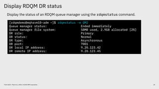 Display RDQM DR status
25Think 2018 / March 21, 2018 / © 2018 IBM Corporation
Display the status of an RDQM queue manager using the rdqmstatus command.
[rdqmdemo@mqhavm10-adm ~]$ rdqmstatus -m QM2
Queue manager status: Ended immediately
Queue manager file system: 58MB used, 2.9GB allocated [2%]
DR role: Primary
DR status: Normal
DR type: Asynchronous
DR port: 7001
DR local IP address: 9.20.123.42
DR remote IP address: 9.20.123.45
 