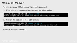 Manual DR failover
26Think 2018 / March 21, 2018 / © 2018 IBM Corporation
To initiate manual DR failover use the rdqmdr command.
1. If the original primary node is active make it a DR secondary
2. Convert the recovery node to a DR primary
Reverse the order to failback.
[rdqmdemo@mqhavm10-adm ~]$ rdqmdr -m QM2 -s
Queue manager 'QM2' has been made the DR secondary on this node.
[rdqmdemo@mqhavm11-adm ~]$ rdqmdr -m QM2 -p
Queue manager 'QM2' has been made the DR primary on this node.
 