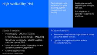 HA solutions employ:
• Redundancy to eliminate single points of failure
using high speed failover.
• Dynamic routing to redistribute work in
response to failures.
5Think 2018 / DOC ID / Month XX, 2018 / © 2018 IBM Corporation
Applications usually
depend upon multiple
services.
It is important to
consider the complete
workflow.
Technology is not a
substitute for good
planning, system
management and
testing.
Aspects to consider:
• Power supply – UPS, dual supplies
• System hardware & disk storage – RAID, SAN
• Networking connectivity – adapters, cables,
switches, routers, DNS
• Application environment – operating system,
app server/container, application
• External dependencies
High Availability (HA)
Think 2018 / March 21, 2018 / © 2018 IBM Corporation
 