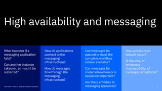 How quickly must
failover occur?
Is the loss, or
temporary
inaccessibility, of
messages acceptable?
How do applications
connect to the
messaging
infrastructure?
How do messages
flow through the
messaging
infrastructure?
Can messages be
queued or must the
complete workflow
remain available?
Can messages be
routed elsewhere or is
sequence important?
Are there affinities to
messaging resources?
What happens if a
messaging application
fails?
Can another instance
takeover, or must it be
restarted?
6Think 2018 / March 21, 2018 / © 2018 IBM Corporation
High availability and messaging
 