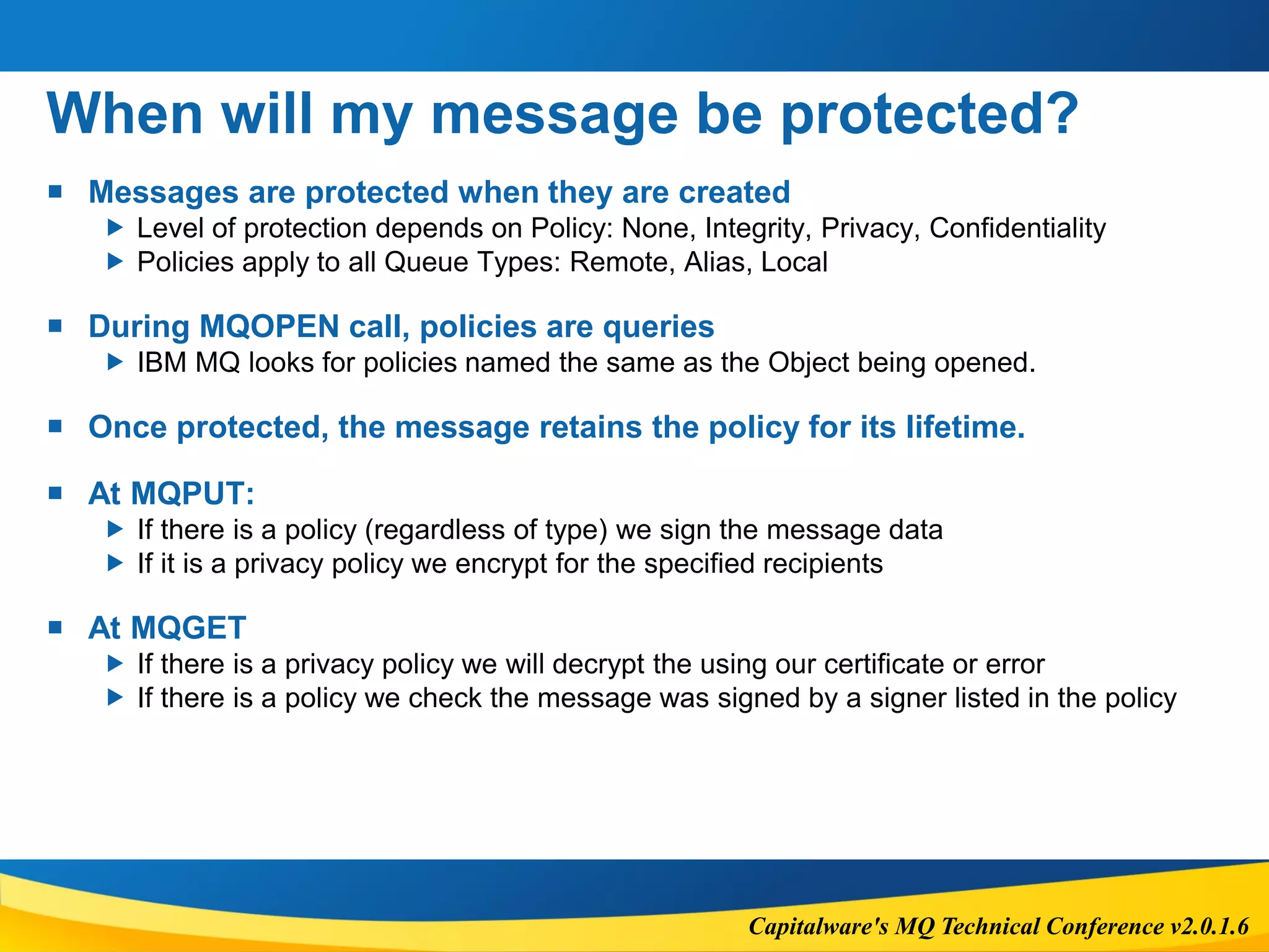 Capitalware's MQ Technical Conference v2.0.1.6
When will my message be protected?
 Messages are protected when they are created
 Level of protection depends on Policy: None, Integrity, Privacy, Confidentiality
 Policies apply to all Queue Types: Remote, Alias, Local
 During MQOPEN call, policies are queries
 IBM MQ looks for policies named the same as the Object being opened.
 Once protected, the message retains the policy for its lifetime.
 At MQPUT:
 If there is a policy (regardless of type) we sign the message data
 If it is a privacy policy we encrypt for the specified recipients
 At MQGET
 If there is a privacy policy we will decrypt the using our certificate or error
 If there is a policy we check the message was signed by a signer listed in the policy
 