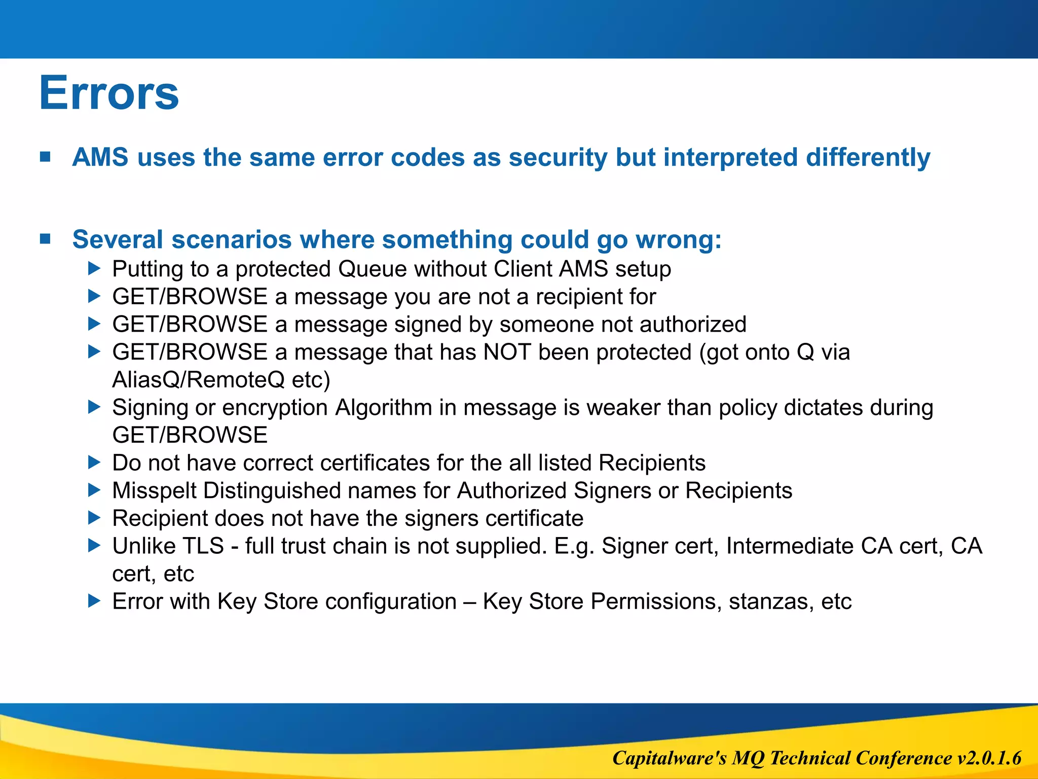 Capitalware's MQ Technical Conference v2.0.1.6
Errors
 AMS uses the same error codes as security but interpreted differently
 Several scenarios where something could go wrong:
 Putting to a protected Queue without Client AMS setup
 GET/BROWSE a message you are not a recipient for
 GET/BROWSE a message signed by someone not authorized
 GET/BROWSE a message that has NOT been protected (got onto Q via
AliasQ/RemoteQ etc)
 Signing or encryption Algorithm in message is weaker than policy dictates during
GET/BROWSE
 Do not have correct certificates for the all listed Recipients
 Misspelt Distinguished names for Authorized Signers or Recipients
 Recipient does not have the signers certificate
 Unlike TLS - full trust chain is not supplied. E.g. Signer cert, Intermediate CA cert, CA
cert, etc
 Error with Key Store configuration – Key Store Permissions, stanzas, etc
 