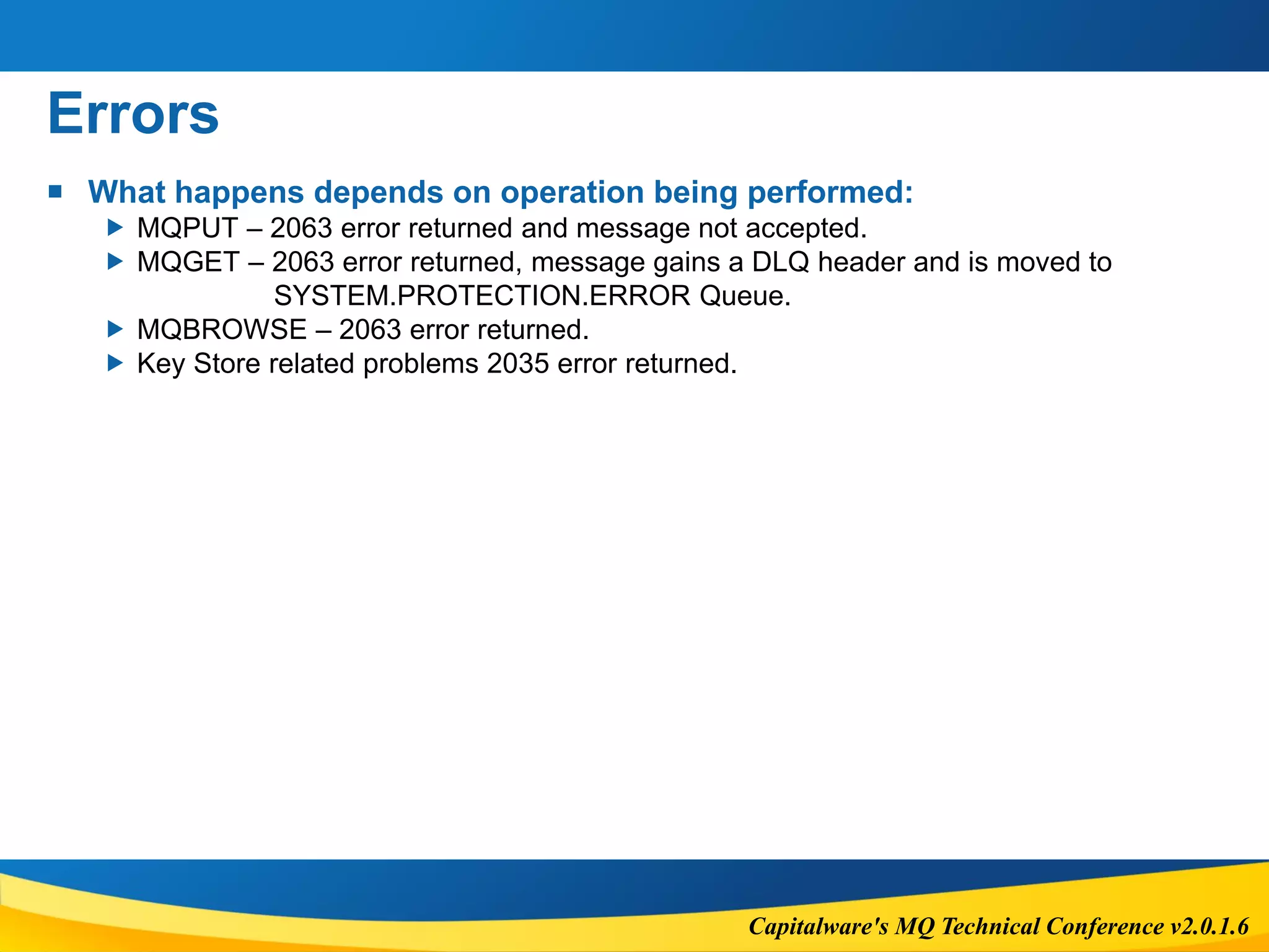 Capitalware's MQ Technical Conference v2.0.1.6
Errors
 What happens depends on operation being performed:
 MQPUT – 2063 error returned and message not accepted.
 MQGET – 2063 error returned, message gains a DLQ header and is moved to
SYSTEM.PROTECTION.ERROR Queue.
 MQBROWSE – 2063 error returned.
 Key Store related problems 2035 error returned.
 