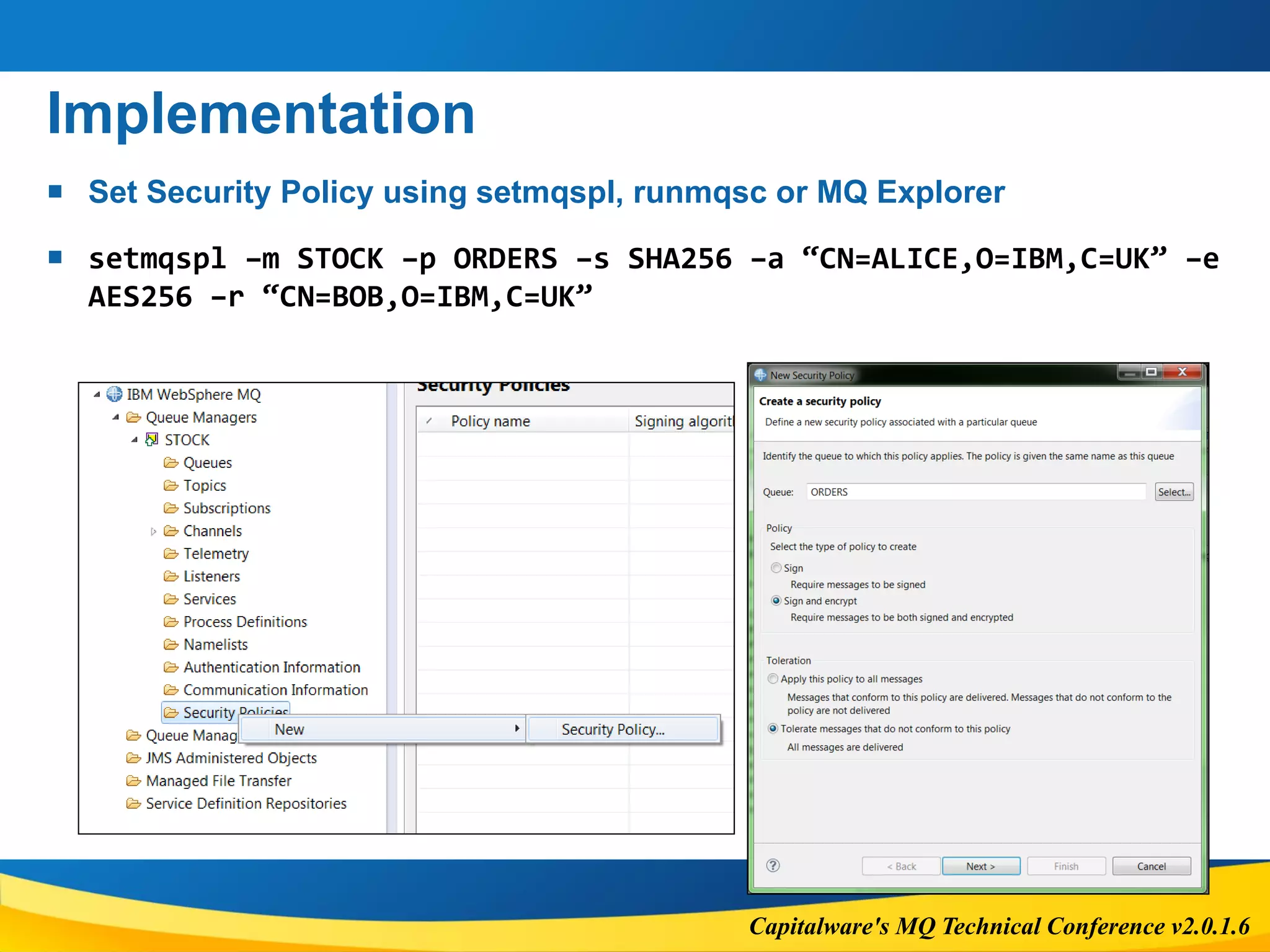 Capitalware's MQ Technical Conference v2.0.1.6
Implementation
 Set Security Policy using setmqspl, runmqsc or MQ Explorer
 setmqspl –m STOCK –p ORDERS –s SHA256 –a “CN=ALICE,O=IBM,C=UK” –e
AES256 –r “CN=BOB,O=IBM,C=UK”
 