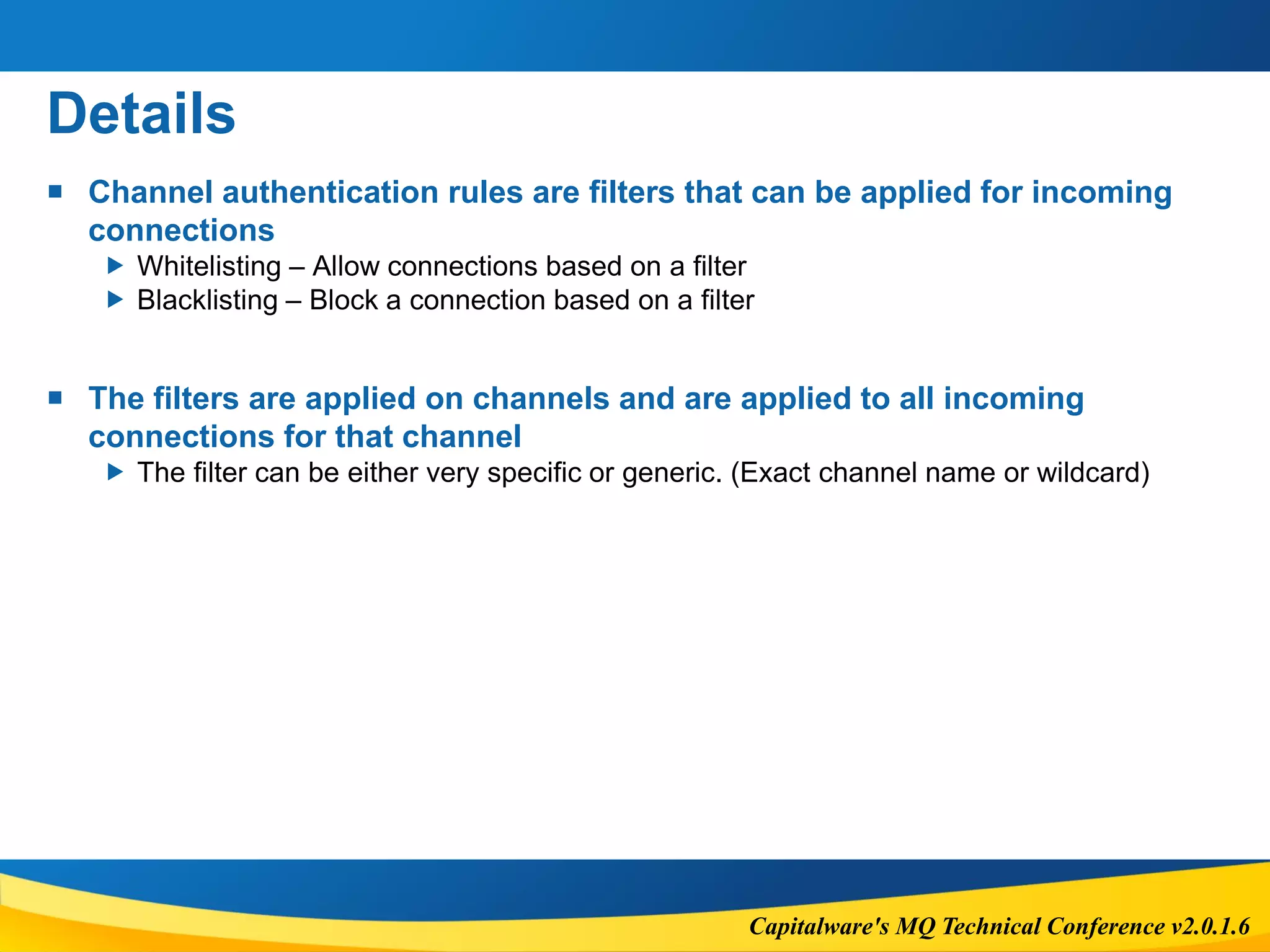 Capitalware's MQ Technical Conference v2.0.1.6
Details
 Channel authentication rules are filters that can be applied for incoming
connections
 Whitelisting – Allow connections based on a filter
 Blacklisting – Block a connection based on a filter
 The filters are applied on channels and are applied to all incoming
connections for that channel
 The filter can be either very specific or generic. (Exact channel name or wildcard)
 