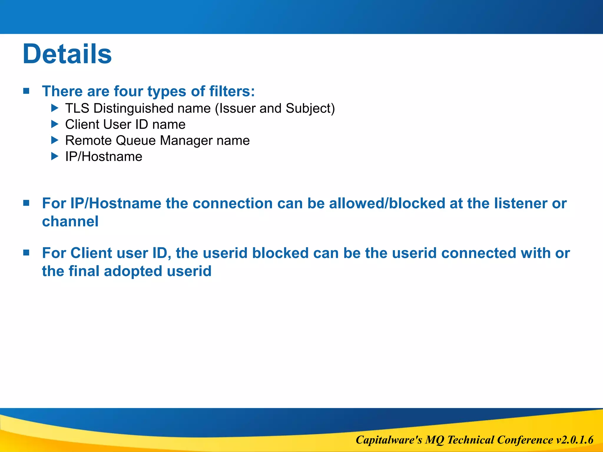 Capitalware's MQ Technical Conference v2.0.1.6
Details
 There are four types of filters:
 TLS Distinguished name (Issuer and Subject)
 Client User ID name
 Remote Queue Manager name
 IP/Hostname
 For IP/Hostname the connection can be allowed/blocked at the listener or
channel
 For Client user ID, the userid blocked can be the userid connected with or
the final adopted userid
 