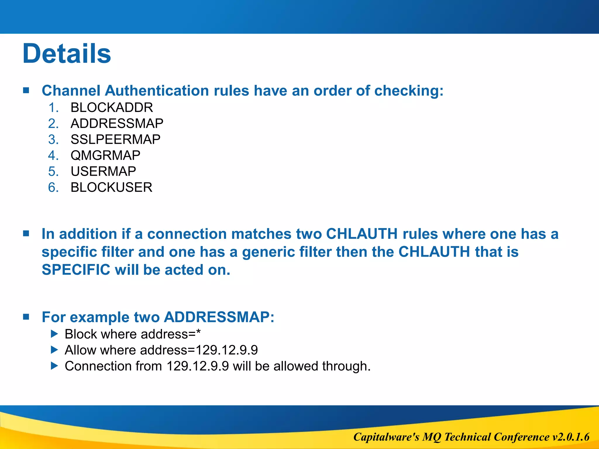 Capitalware's MQ Technical Conference v2.0.1.6
Details
 Channel Authentication rules have an order of checking:
1. BLOCKADDR
2. ADDRESSMAP
3. SSLPEERMAP
4. QMGRMAP
5. USERMAP
6. BLOCKUSER
 In addition if a connection matches two CHLAUTH rules where one has a
specific filter and one has a generic filter then the CHLAUTH that is
SPECIFIC will be acted on.
 For example two ADDRESSMAP:
 Block where address=*
 Allow where address=129.12.9.9
 Connection from 129.12.9.9 will be allowed through.
 