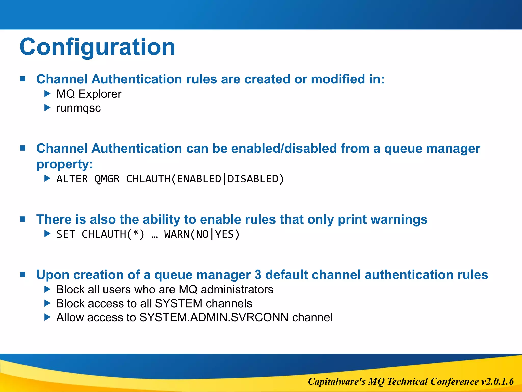 Capitalware's MQ Technical Conference v2.0.1.6
Configuration
 Channel Authentication rules are created or modified in:
 MQ Explorer
 runmqsc
 Channel Authentication can be enabled/disabled from a queue manager
property:
 ALTER QMGR CHLAUTH(ENABLED|DISABLED)
 There is also the ability to enable rules that only print warnings
 SET CHLAUTH(*) … WARN(NO|YES)
 Upon creation of a queue manager 3 default channel authentication rules
 Block all users who are MQ administrators
 Block access to all SYSTEM channels
 Allow access to SYSTEM.ADMIN.SVRCONN channel
 