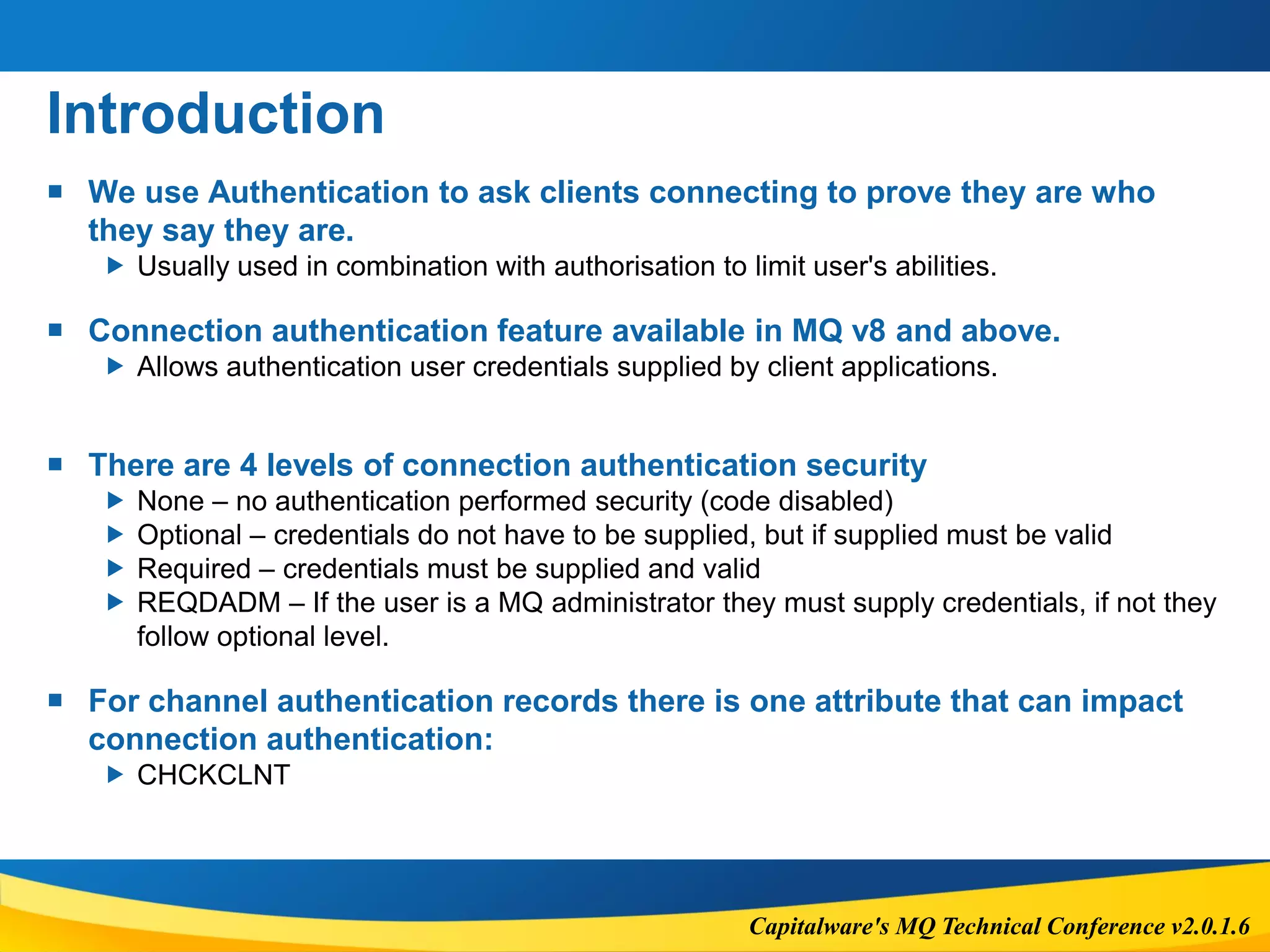 Capitalware's MQ Technical Conference v2.0.1.6
Introduction
 We use Authentication to ask clients connecting to prove they are who
they say they are.
 Usually used in combination with authorisation to limit user's abilities.
 Connection authentication feature available in MQ v8 and above.
 Allows authentication user credentials supplied by client applications.
 There are 4 levels of connection authentication security
 None – no authentication performed security (code disabled)
 Optional – credentials do not have to be supplied, but if supplied must be valid
 Required – credentials must be supplied and valid
 REQDADM – If the user is a MQ administrator they must supply credentials, if not they
follow optional level.
 For channel authentication records there is one attribute that can impact
connection authentication:
 CHCKCLNT
 