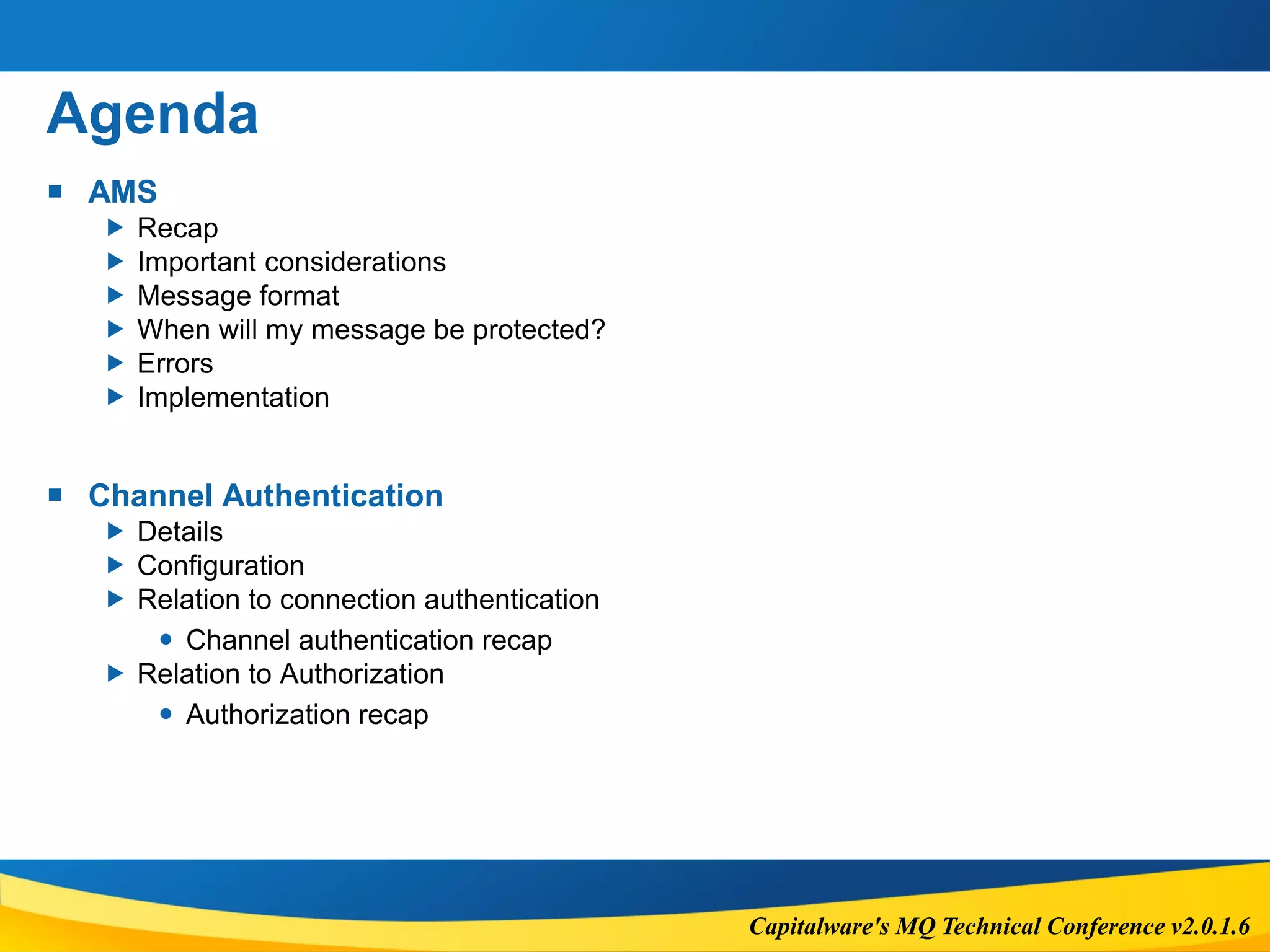 Capitalware's MQ Technical Conference v2.0.1.6
Agenda
 AMS
 Recap
 Important considerations
 Message format
 When will my message be protected?
 Errors
 Implementation
 Channel Authentication
 Details
 Configuration
 Relation to connection authentication
 Channel authentication recap
 Relation to Authorization
 Authorization recap
 