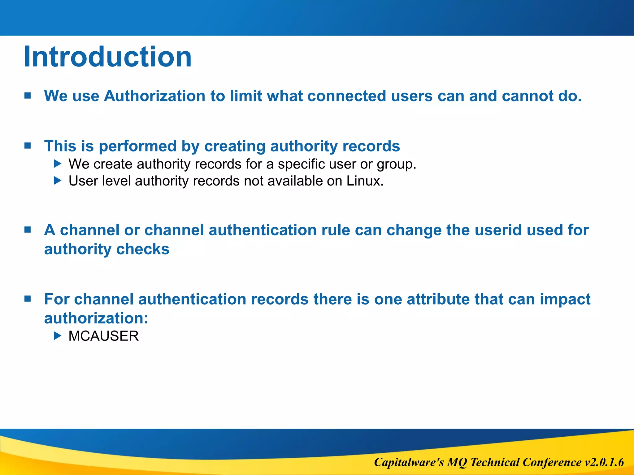 Capitalware's MQ Technical Conference v2.0.1.6
Introduction
 We use Authorization to limit what connected users can and cannot do.
 This is performed by creating authority records
 We create authority records for a specific user or group.
 User level authority records not available on Linux.
 A channel or channel authentication rule can change the userid used for
authority checks
 For channel authentication records there is one attribute that can impact
authorization:
 MCAUSER
 